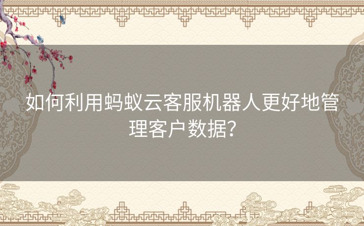 如何利用蚂蚁云客服机器人更好地管理客户数据？