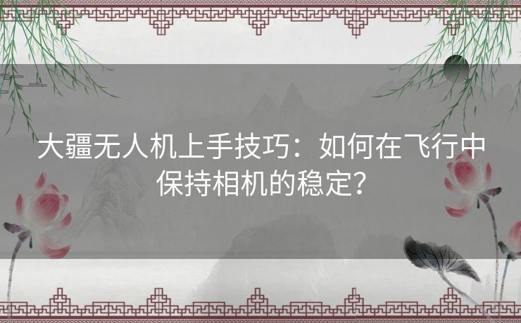 大疆无人机上手技巧：如何在飞行中保持相机的稳定？