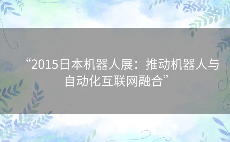 “2015日本机器人展：推动机器人与自动化互联网融合”