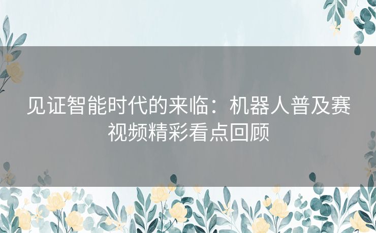 见证智能时代的来临：机器人普及赛视频精彩看点回顾