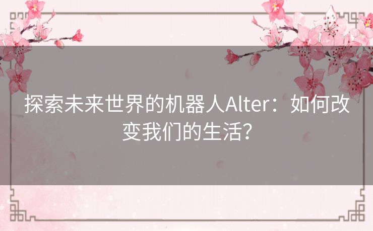 探索未来世界的机器人Alter：如何改变我们的生活？