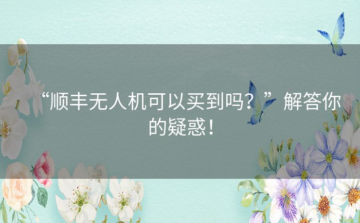 “顺丰无人机可以买到吗？”解答你的疑惑！