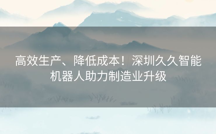 高效生产、降低成本！深圳久久智能机器人助力制造业升级