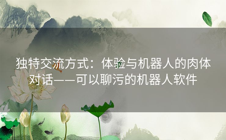 独特交流方式：体验与机器人的肉体对话——可以聊污的机器人软件