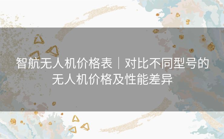 智航无人机价格表｜对比不同型号的无人机价格及性能差异