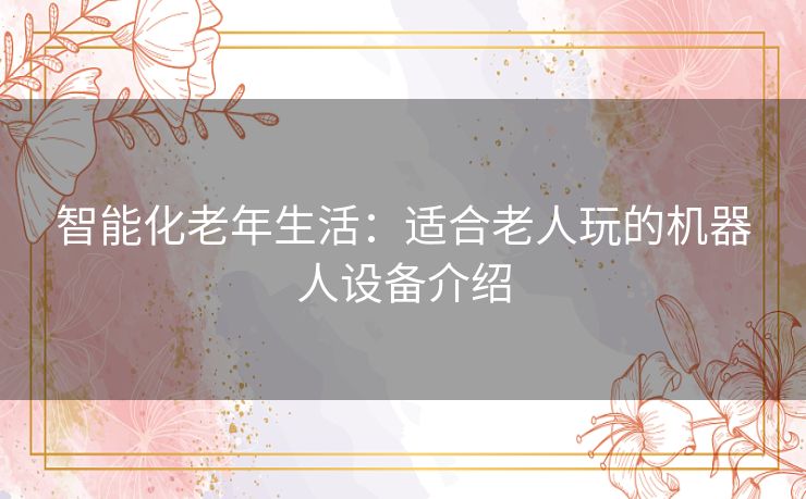 智能化老年生活：适合老人玩的机器人设备介绍