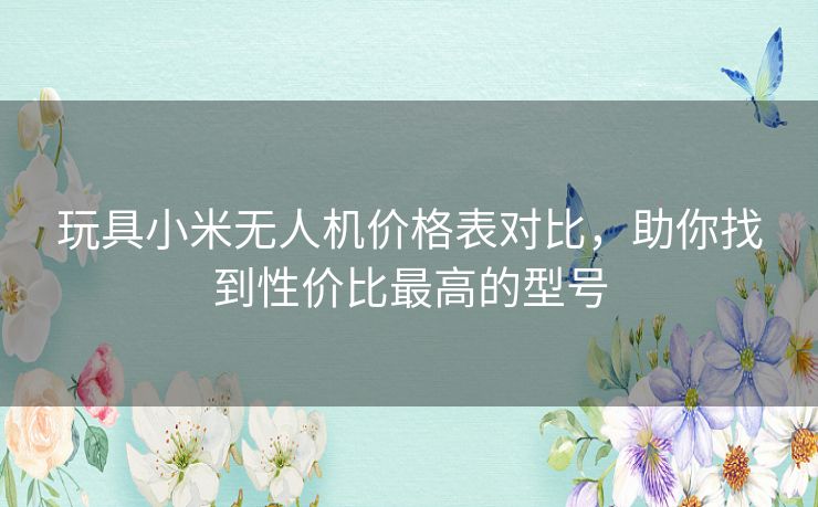 玩具小米无人机价格表对比，助你找到性价比最高的型号