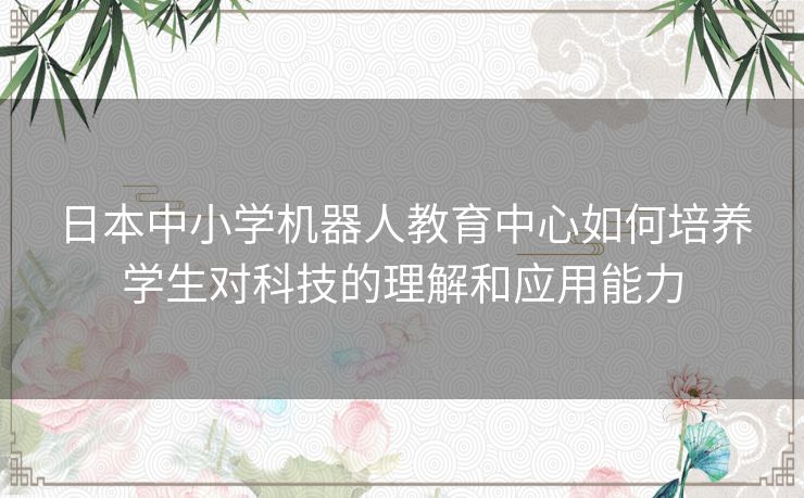 日本中小学机器人教育中心如何培养学生对科技的理解和应用能力