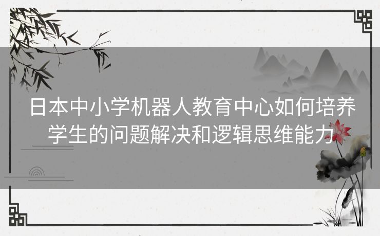 日本中小学机器人教育中心如何培养学生的问题解决和逻辑思维能力