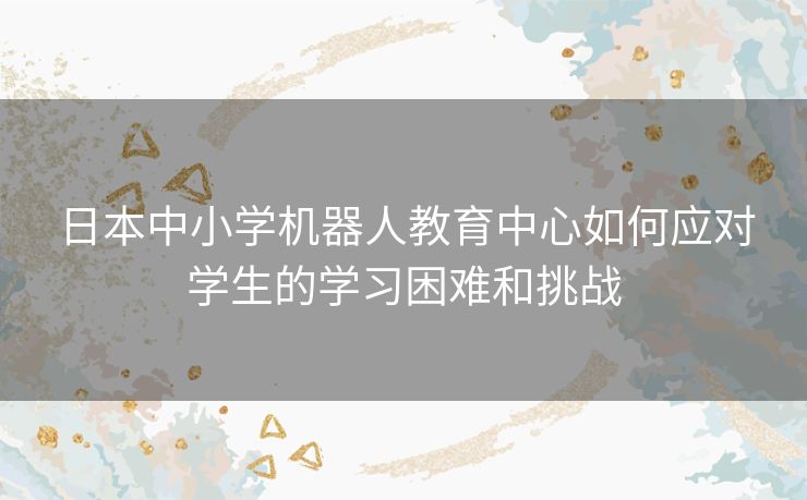 日本中小学机器人教育中心如何应对学生的学习困难和挑战