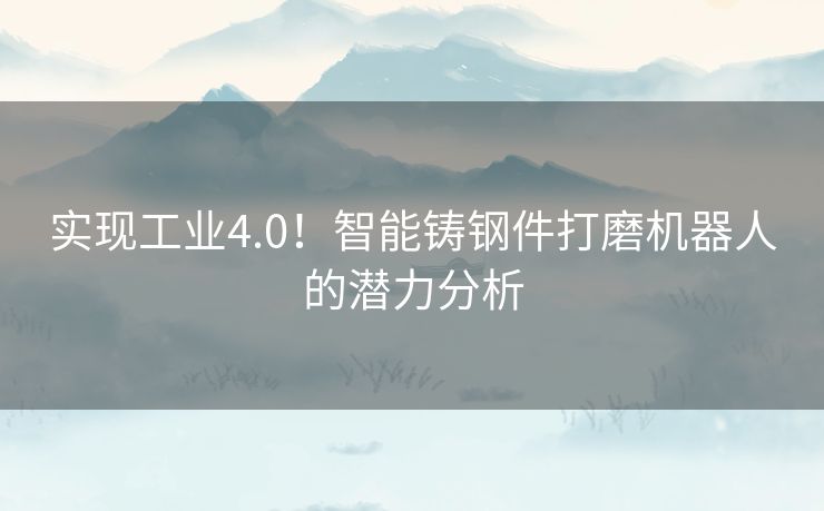 实现工业4.0！智能铸钢件打磨机器人的潜力分析