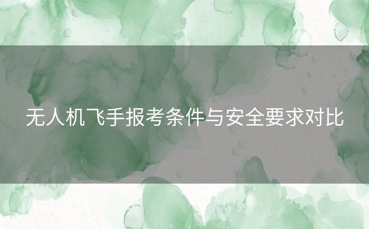 无人机飞手报考条件与安全要求对比