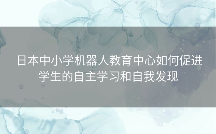 日本中小学机器人教育中心如何促进学生的自主学习和自我发现