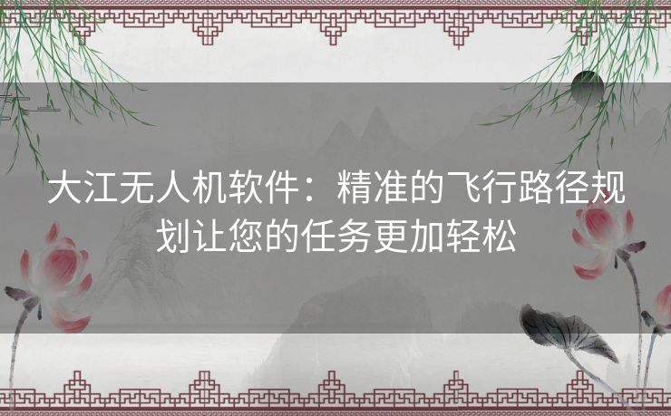 大江无人机软件：精准的飞行路径规划让您的任务更加轻松