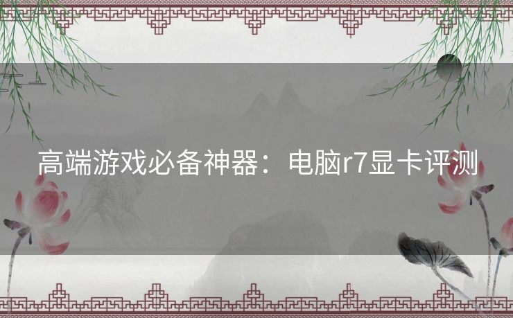 高端游戏必备神器：电脑r7显卡评测