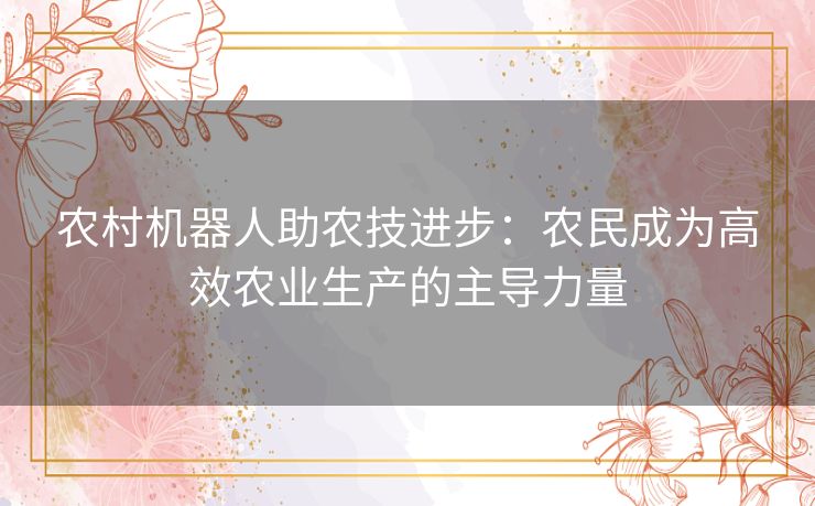 农村机器人助农技进步：农民成为高效农业生产的主导力量