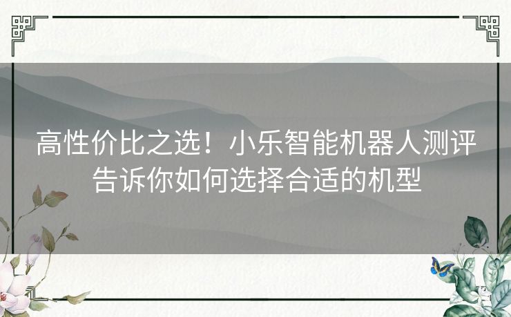 高性价比之选！小乐智能机器人测评告诉你如何选择合适的机型