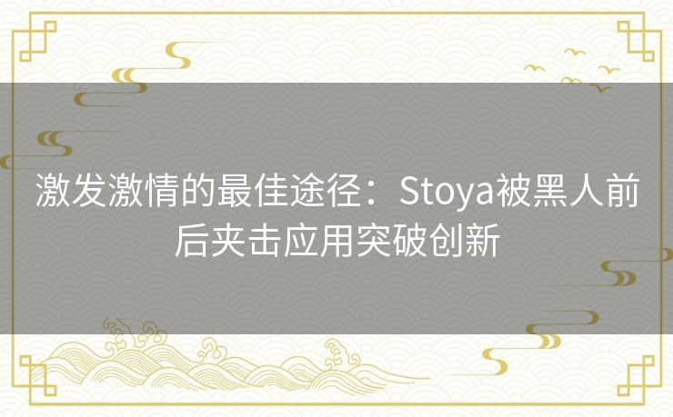 激发激情的最佳途径：Stoya被黑人前后夹击应用突破创新