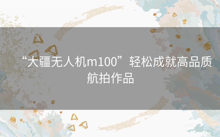 “大疆无人机m100”轻松成就高品质航拍作品