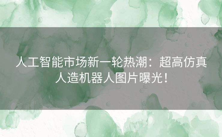 人工智能市场新一轮热潮：超高仿真人造机器人图片曝光！