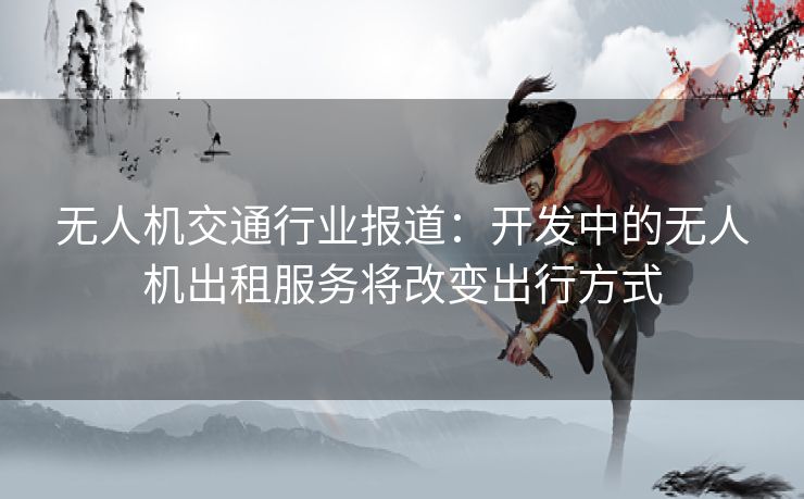 无人机交通行业报道：开发中的无人机出租服务将改变出行方式