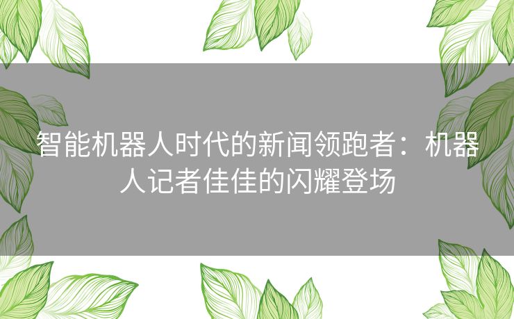 智能机器人时代的新闻领跑者：机器人记者佳佳的闪耀登场