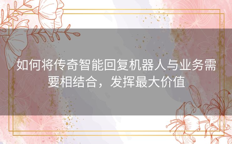 如何将传奇智能回复机器人与业务需要相结合，发挥最大价值