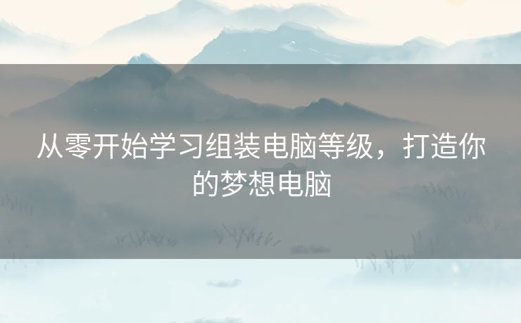 从零开始学习组装电脑等级，打造你的梦想电脑