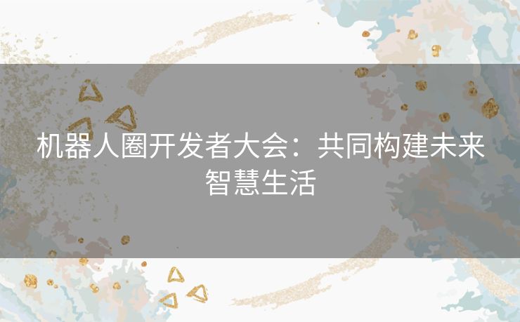 机器人圈开发者大会：共同构建未来智慧生活