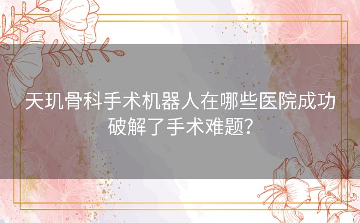 天玑骨科手术机器人在哪些医院成功破解了手术难题？