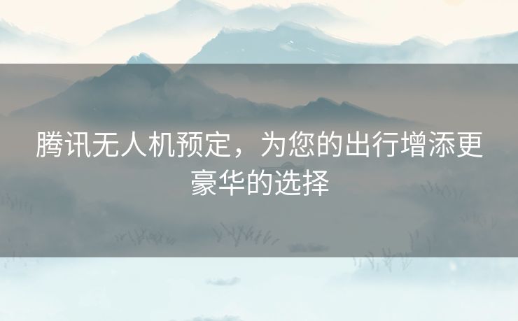 腾讯无人机预定，为您的出行增添更豪华的选择