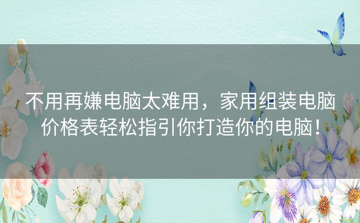 不用再嫌电脑太难用，家用组装电脑价格表轻松指引你打造你的电脑！