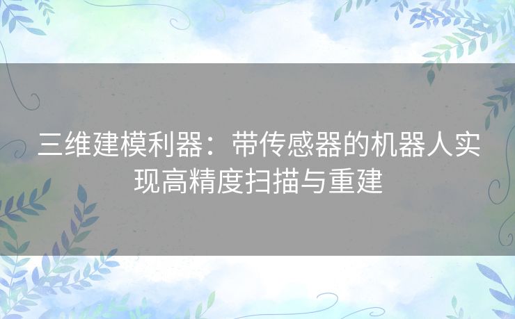 三维建模利器：带传感器的机器人实现高精度扫描与重建