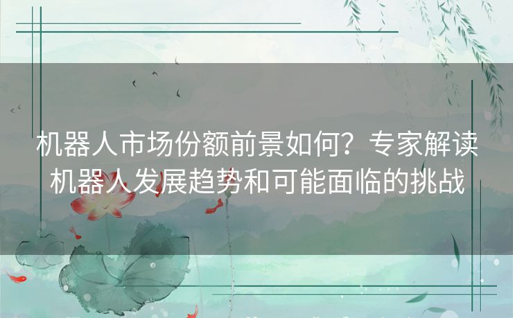 机器人市场份额前景如何？专家解读机器人发展趋势和可能面临的挑战