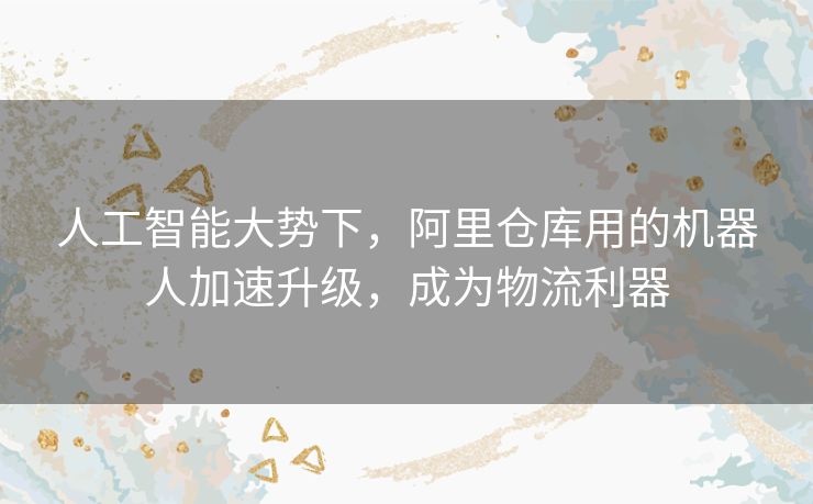 人工智能大势下，阿里仓库用的机器人加速升级，成为物流利器