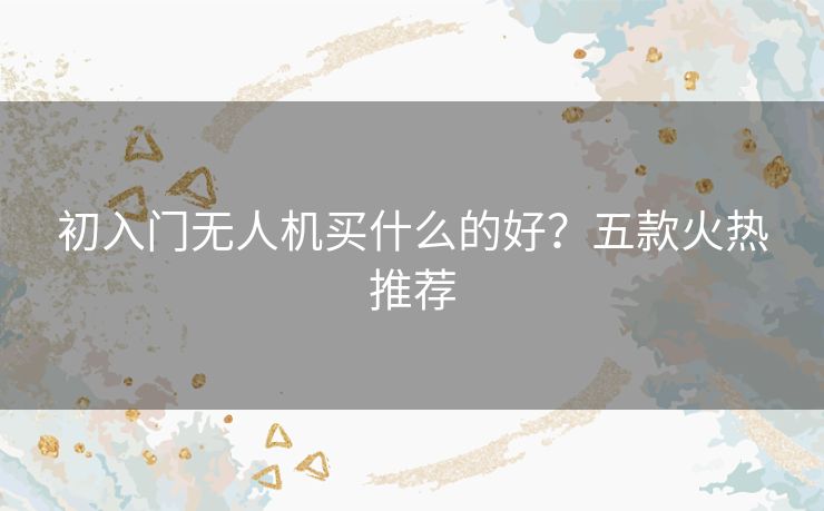 初入门无人机买什么的好？五款火热推荐