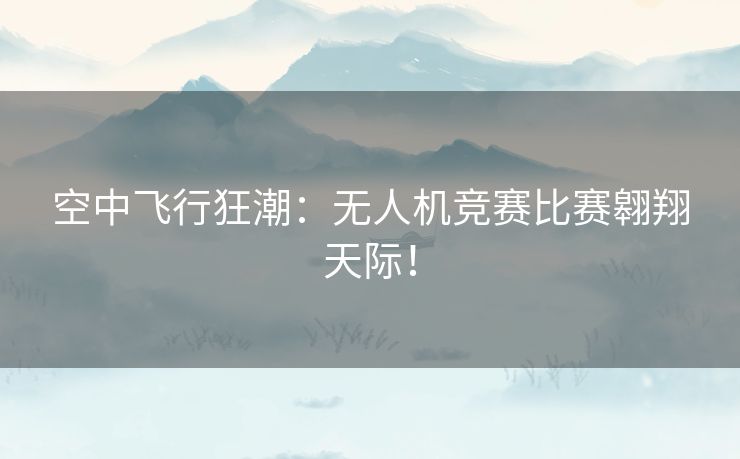 空中飞行狂潮：无人机竞赛比赛翱翔天际！