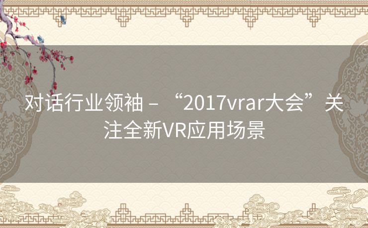 对话行业领袖 – “2017vrar大会”关注全新VR应用场景