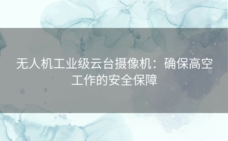 无人机工业级云台摄像机：确保高空工作的安全保障