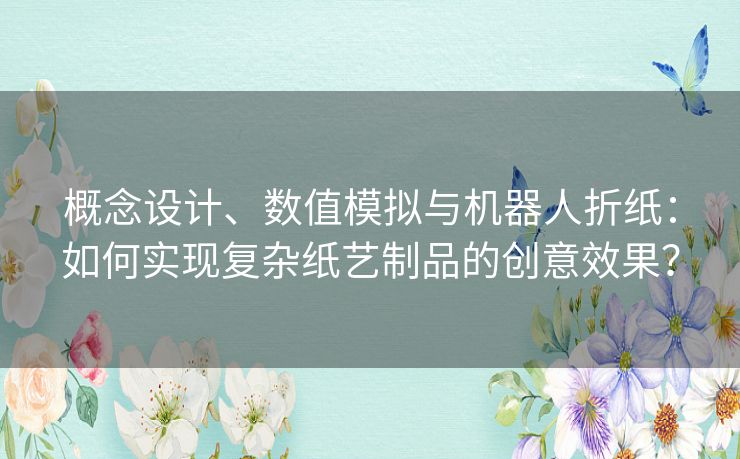 概念设计、数值模拟与机器人折纸：如何实现复杂纸艺制品的创意效果？