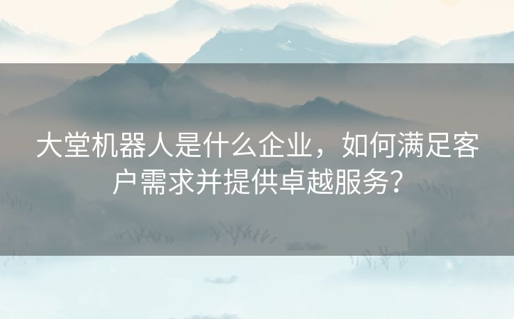 大堂机器人是什么企业，如何满足客户需求并提供卓越服务？