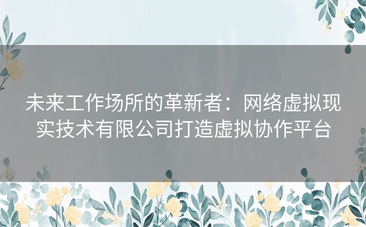 未来工作场所的革新者：网络虚拟现实技术有限公司打造虚拟协作平台