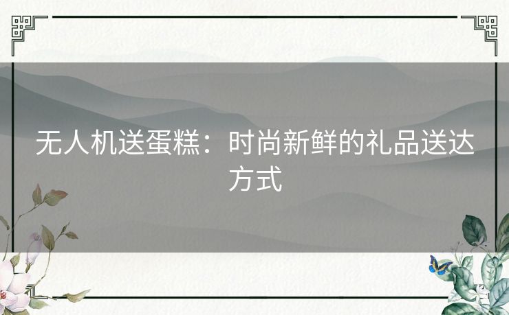 无人机送蛋糕：时尚新鲜的礼品送达方式