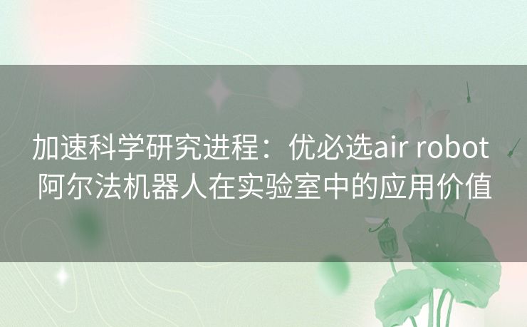 加速科学研究进程：优必选air robot 阿尔法机器人在实验室中的应用价值