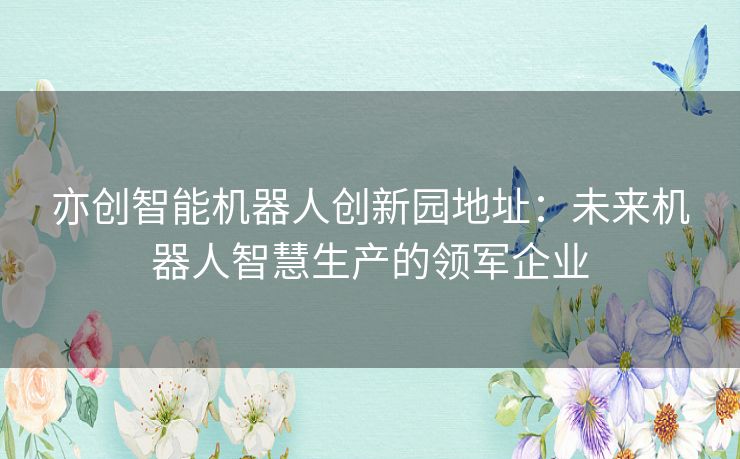 亦创智能机器人创新园地址：未来机器人智慧生产的领军企业