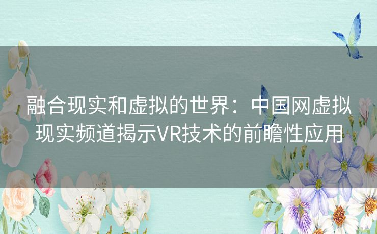 融合现实和虚拟的世界：中国网虚拟现实频道揭示VR技术的前瞻性应用