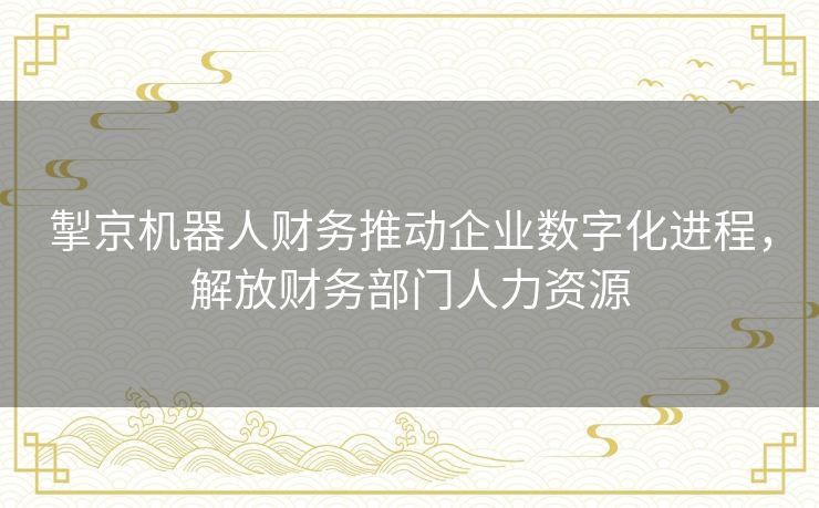 掣京机器人财务推动企业数字化进程，解放财务部门人力资源