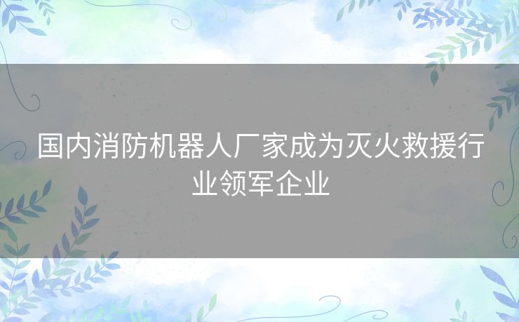 国内消防机器人厂家成为灭火救援行业领军企业