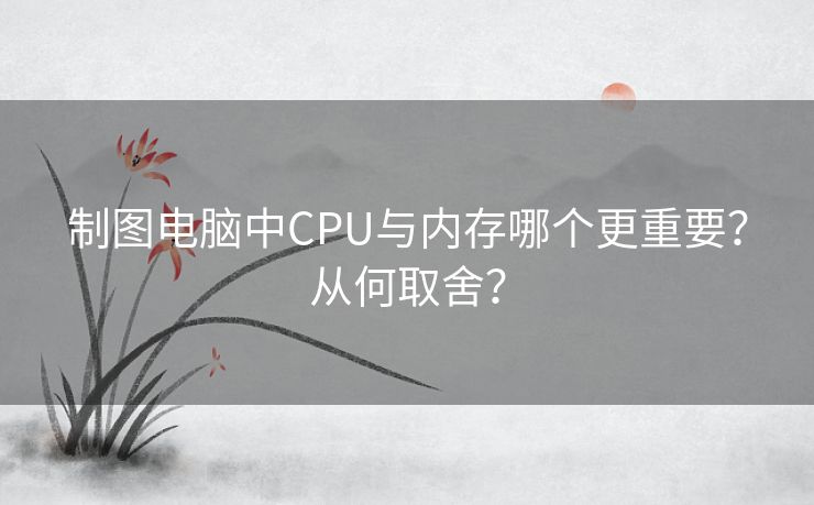 制图电脑中CPU与内存哪个更重要？从何取舍？