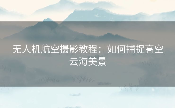 无人机航空摄影教程：如何捕捉高空云海美景